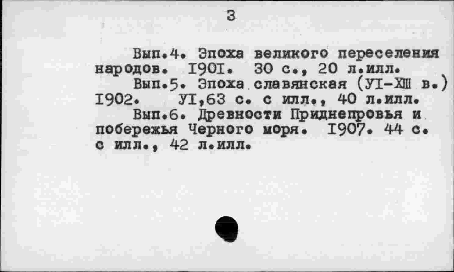 ﻿з
Вып.4. Эпоха великого переселения народов. 1901. 30 с., 20 л.илл.
Вып.5* Эпоха славянская (УТ-ХШ в.) 1902.	У1,63 с. с илл., 40 л.илл.
Вып.6. Древности Приднепровья и побережья Черного моря. 1907. 44 с. с илл., 42 л.илл.